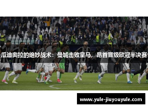 瓜迪奥拉的绝妙战术：曼城击败皇马，昂首晋级欧冠半决赛
