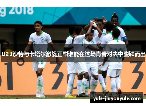U23沙特与卡塔尔激战正酣谁能在这场青春对决中脱颖而出