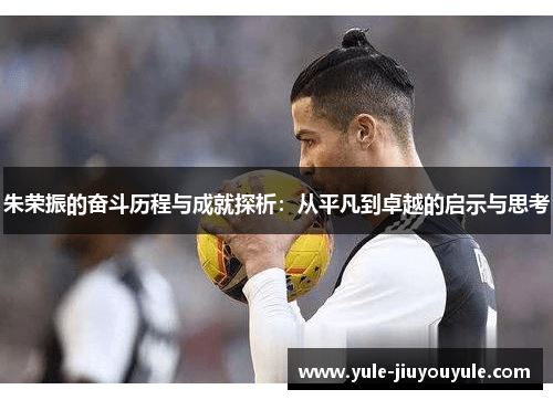 朱荣振的奋斗历程与成就探析：从平凡到卓越的启示与思考