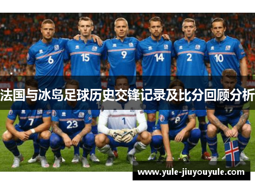 法国与冰岛足球历史交锋记录及比分回顾分析