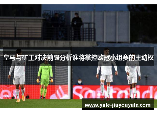 皇马与矿工对决前瞻分析谁将掌控欧冠小组赛的主动权